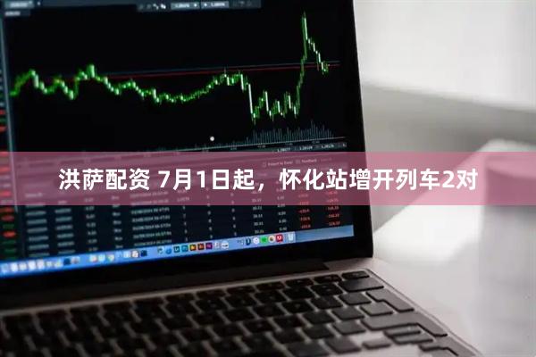 洪萨配资 7月1日起,怀化站增开列车2对