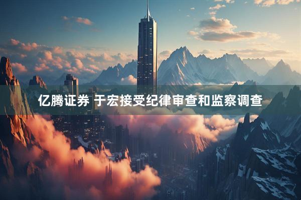 亿腾证券 于宏接受纪律审查和监察调查