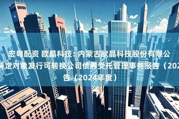 宏粤配资 欧晶科技: 内蒙古欧晶科技股份有限公司向不特定对象发行可转换公司债券受托管理事务报告（2024年度）