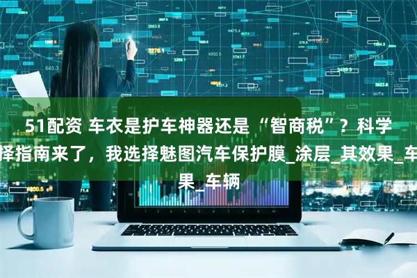 51配资 车衣是护车神器还是 “智商税”？科学选择指南来了，我选择魅图汽车保护膜_涂层_其效果_车辆