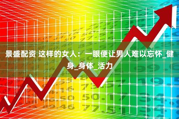 景盛配资 这样的女人：一眼便让男人难以忘怀_健身_身体_活力