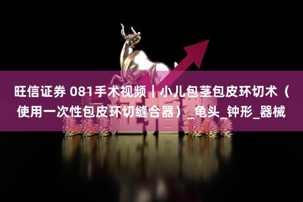 旺信证券 081手术视频｜小儿包茎包皮环切术（使用一次性包皮环切缝合器）_龟头_钟形_器械