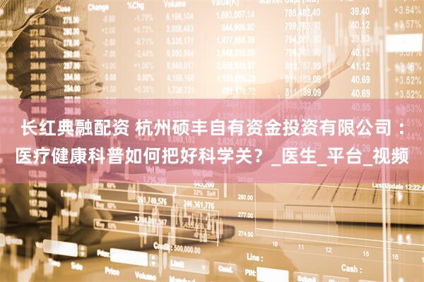 长红典融配资 杭州硕丰自有资金投资有限公司 ：医疗健康科普如何把好科学关？_医生_平台_视频