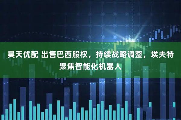 昊天优配 出售巴西股权，持续战略调整，埃夫特聚焦智能化机器人