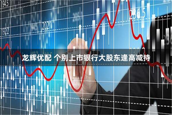 龙辉优配 个别上市银行大股东逢高减持