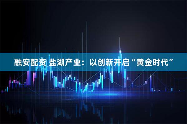 融安配资 盐湖产业：以创新开启“黄金时代”