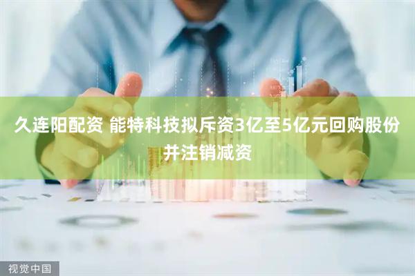 久连阳配资 能特科技拟斥资3亿至5亿元回购股份并注销减资