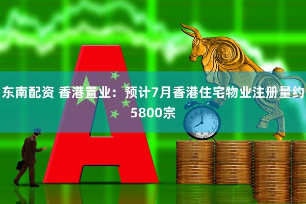东南配资 香港置业：预计7月香港住宅物业注册量约5800宗