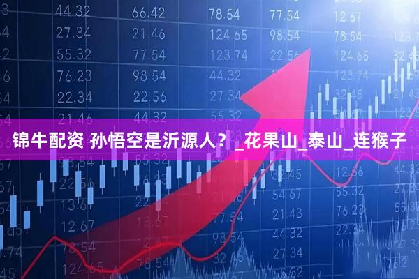锦牛配资 孙悟空是沂源人？_花果山_泰山_连猴子