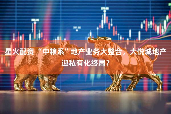 星火配资 “中粮系”地产业务大整合，大悦城地产迎私有化终局？