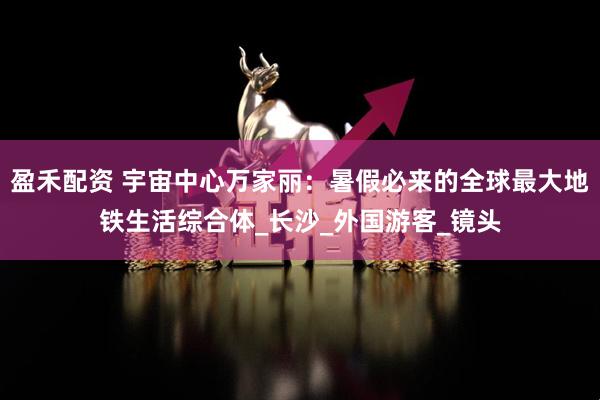 盈禾配资 宇宙中心万家丽：暑假必来的全球最大地铁生活综合体_长沙_外国游客_镜头