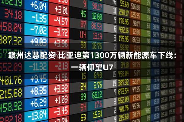 赣州达慧配资 比亚迪第1300万辆新能源车下线：一辆仰望U7