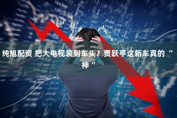 纯旭配资 把大电视装到车头？贾跃亭这新车真的 “ 神 ”