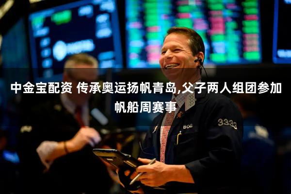 中金宝配资 传承奥运扬帆青岛,父子两人组团参加帆船周赛事