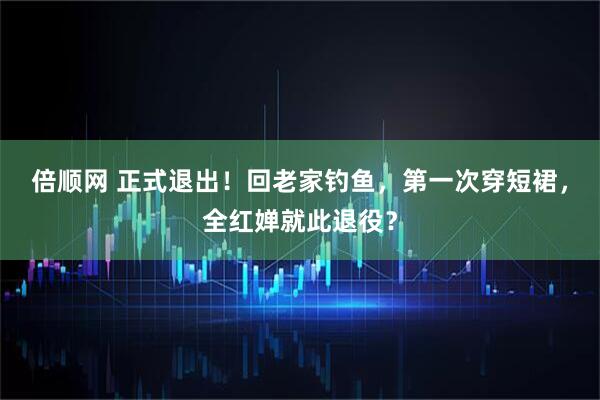 倍顺网 正式退出！回老家钓鱼，第一次穿短裙，全红婵就此退役？