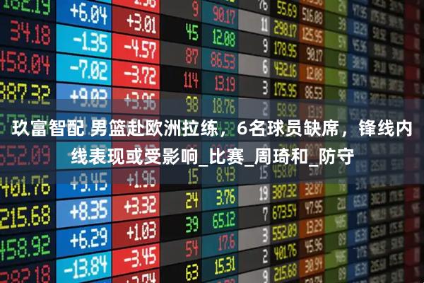 玖富智配 男篮赴欧洲拉练，6名球员缺席，锋线内线表现或受影响_比赛_周琦和_防守