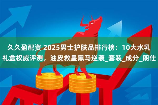 久久盈配资 2025男士护肤品排行榜：10大水乳礼盒权威评测，油皮救星黑马逆袭_套装_成分_朗仕
