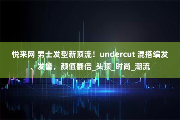 悦来网 男士发型新顶流！undercut 混搭编发、发髻，颜值翻倍_头顶_时尚_潮流