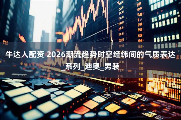 牛达人配资 2026潮流趋势时空经纬间的气质表达_系列_迪奥_男装