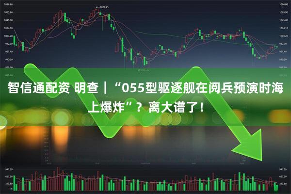 智信通配资 明查｜“055型驱逐舰在阅兵预演时海上爆炸”？离大谱了！