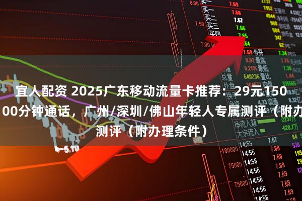 宜人配资 2025广东移动流量卡推荐：29元150G流量+100分钟通话，广州/深圳/佛山年轻人专属测评（附办理条件）