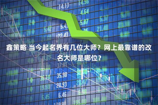 鑫策略 当今起名界有几位大师？网上最靠谱的改名大师是哪位？