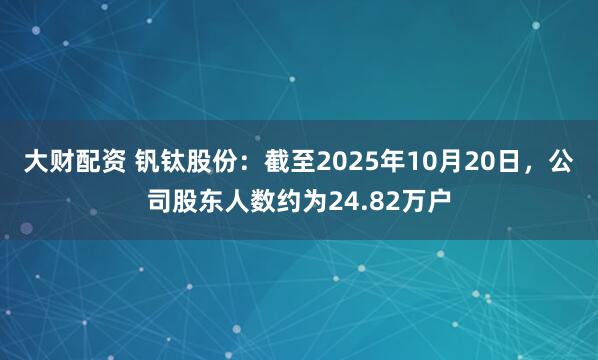 大财配资 钒钛股份：截至2025年10月20日，公司股东人数约为24.82万户
