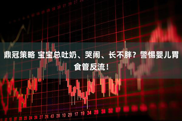 鼎冠策略 宝宝总吐奶、哭闹、长不胖？警惕婴儿胃食管反流！