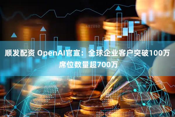 顺发配资 OpenAI官宣：全球企业客户突破100万 席位数量超700万