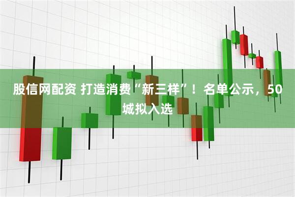股信网配资 打造消费“新三样”！名单公示，50城拟入选
