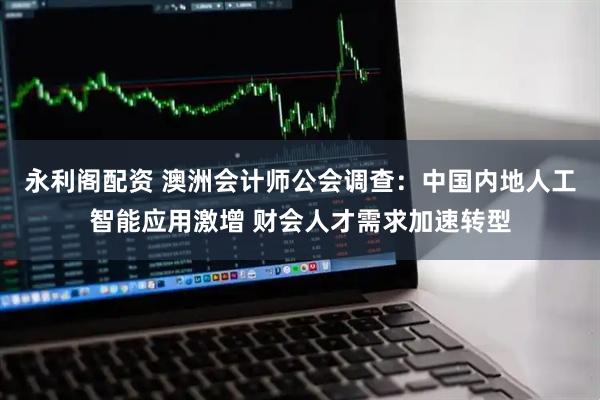 永利阁配资 澳洲会计师公会调查：中国内地人工智能应用激增 财会人才需求加速转型