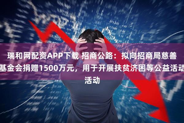 瑞和网配资APP下载 招商公路：拟向招商局慈善基金会捐赠1500万元，用于开展扶贫济困等公益活动