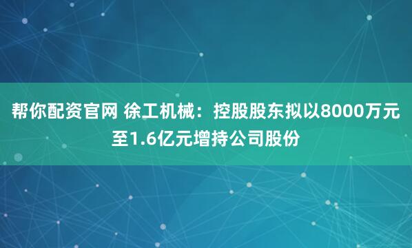 帮你配资官网 徐工机械：控股股东拟以8000万元至1.6亿元增持公司股份