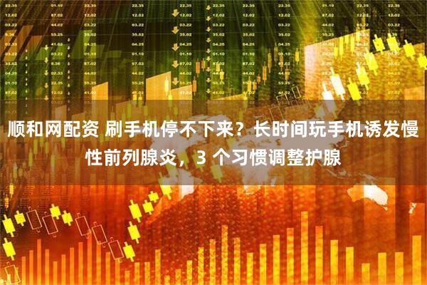 顺和网配资 刷手机停不下来？长时间玩手机诱发慢性前列腺炎，3 个习惯调整护腺