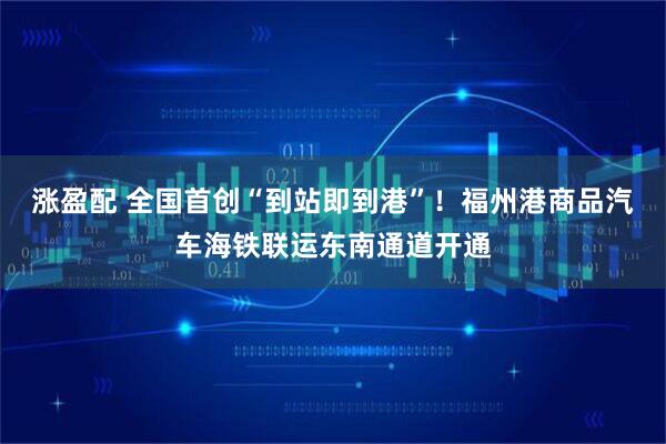涨盈配 全国首创“到站即到港”！福州港商品汽车海铁联运东南通道开通